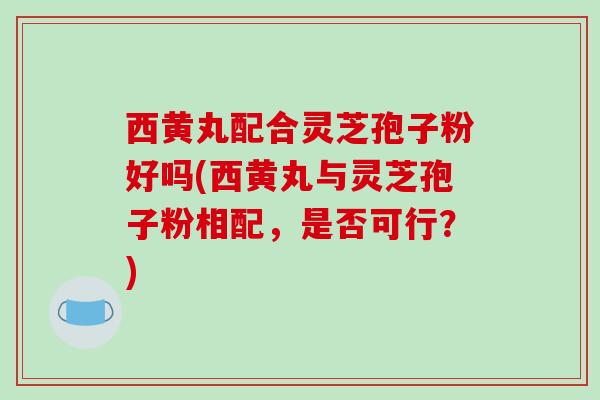 西黄丸配合灵芝孢子粉好吗(西黄丸与灵芝孢子粉相配，是否可行？)