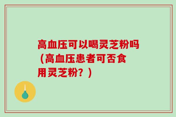 高血压可以喝灵芝粉吗 (高血压患者可否食用灵芝粉？)