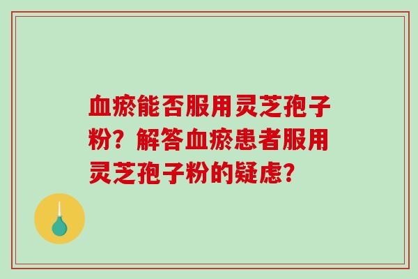 血瘀能否服用灵芝孢子粉？解答血瘀患者服用灵芝孢子粉的疑虑？