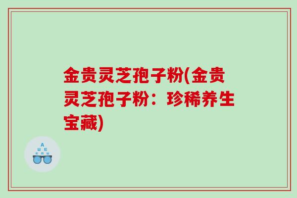 金贵灵芝孢子粉(金贵灵芝孢子粉：珍稀养生宝藏)