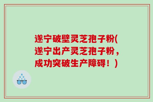 遂宁破壁灵芝孢子粉(遂宁出产灵芝孢子粉,成功突破生产障碍!) 遂宁破壁灵芝孢子粉(遂宁出产灵芝孢子粉,成功突破生产障碍!)
