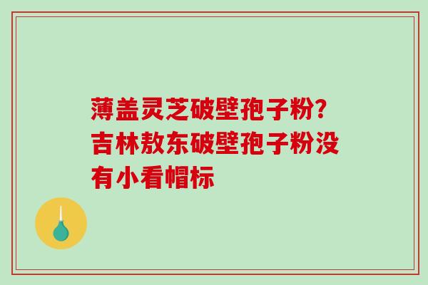薄盖灵芝破壁孢子粉？吉林敖东破壁孢子粉没有小看帽标