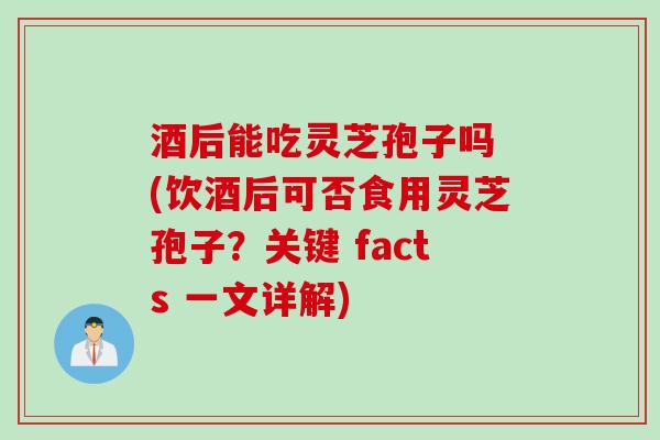 酒后能吃灵芝孢子吗 (饮酒后可否食用灵芝孢子？关键 facts 一文详解)