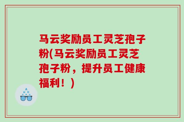 马云奖励员工灵芝孢子粉(马云奖励员工灵芝孢子粉，提升员工健康福利！)