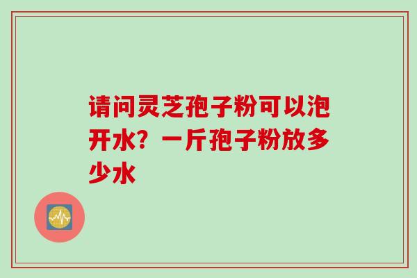 请问灵芝孢子粉可以泡开水？一斤孢子粉放多少水