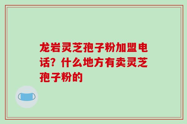 龙岩灵芝孢子粉加盟电话?什么地方有卖灵芝孢子粉的 龙岩灵芝孢子粉加盟电话?什么地方有卖灵芝孢子粉的