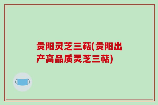 贵阳灵芝三萜(贵阳出产高品质灵芝三萜)