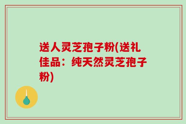 送人灵芝孢子粉(送礼佳品：纯天然灵芝孢子粉)