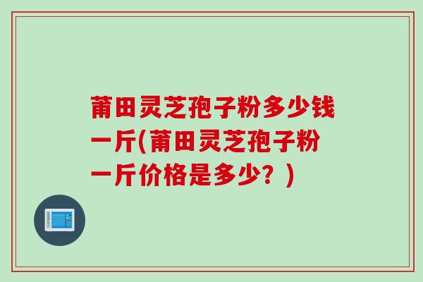 莆田灵芝孢子粉多少钱一斤(莆田灵芝孢子粉一斤价格是多少？)