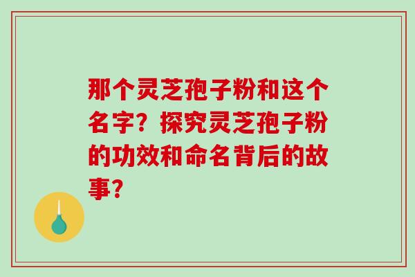 那个灵芝孢子粉和这个名字？探究灵芝孢子粉的功效和命名背后的故事？