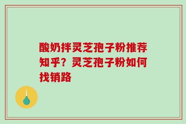 酸奶拌灵芝孢子粉推荐知乎？灵芝孢子粉如何找销路