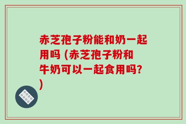赤芝孢子粉能和奶一起用吗 (赤芝孢子粉和牛奶可以一起食用吗？)