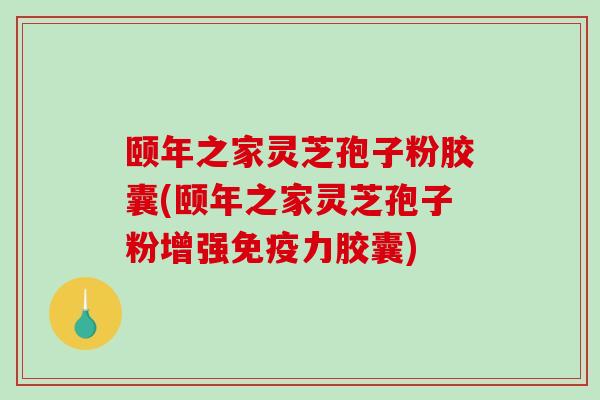 颐年之家灵芝孢子粉胶囊(颐年之家灵芝孢子粉增强免疫力胶囊)