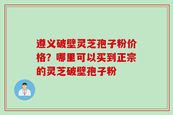 遵义破壁灵芝孢子粉价格？哪里可以买到正宗的灵芝破壁孢子粉