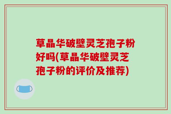 草晶华破壁灵芝孢子粉好吗(草晶华破壁灵芝孢子粉的评价及推荐)