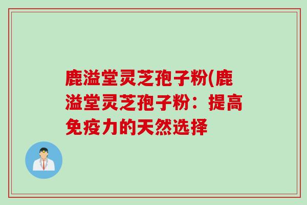 鹿溢堂灵芝孢子粉(鹿溢堂灵芝孢子粉：提高免疫力的天然选择