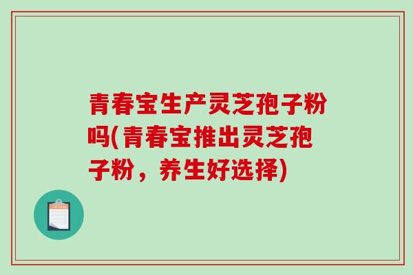 青春宝生产灵芝孢子粉吗(青春宝推出灵芝孢子粉，养生好选择)