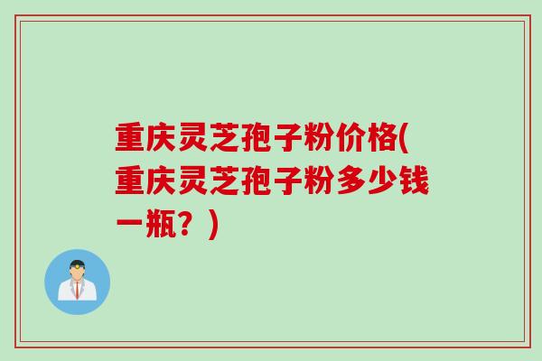 重庆灵芝孢子粉价格(重庆灵芝孢子粉多少钱一瓶？)