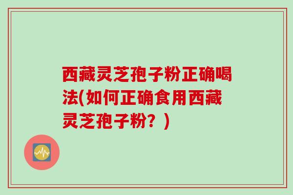 西藏灵芝孢子粉正确喝法(如何正确食用西藏灵芝孢子粉？)
