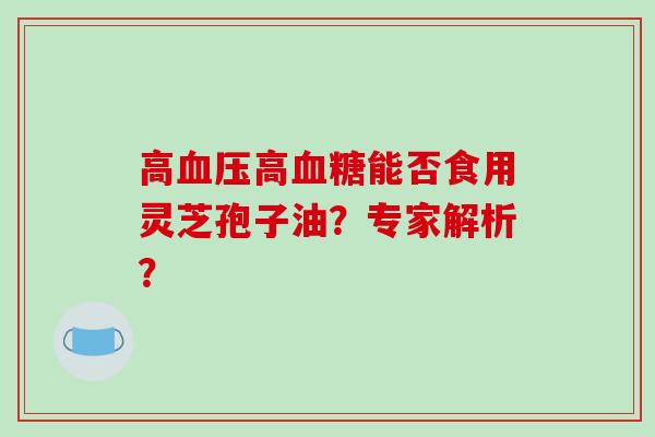 高血压高血糖能否食用灵芝孢子油？专家解析？