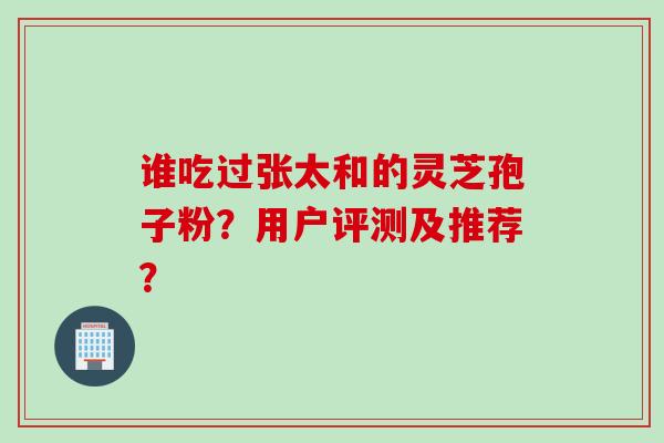 谁吃过张太和的灵芝孢子粉?用户评测及推荐? 谁吃过张太和的灵芝孢子粉?用户评测及推荐?