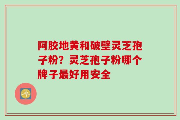 阿胶地黄和破壁灵芝孢子粉？灵芝孢子粉哪个牌子最好用安全