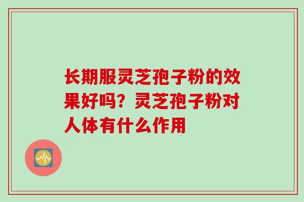 长期服灵芝孢子粉的效果好吗？灵芝孢子粉对人体有什么作用