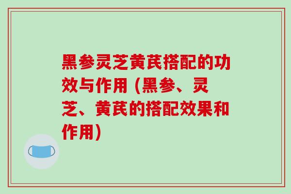 黑参灵芝黄芪搭配的功效与作用 (黑参、灵芝、黄芪的搭配效果和作用)