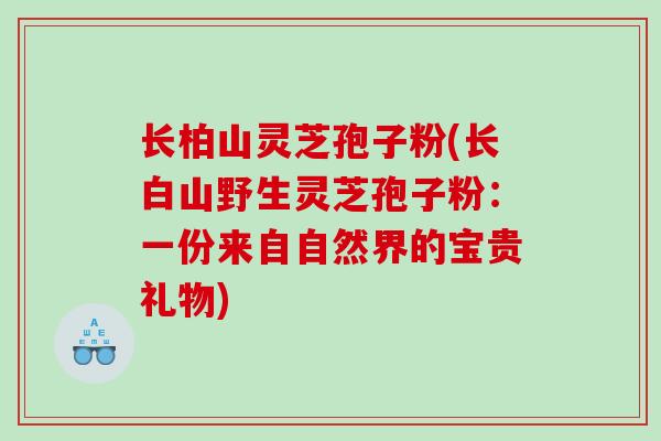 长柏山灵芝孢子粉(长白山野生灵芝孢子粉：一份来自自然界的宝贵礼物)
