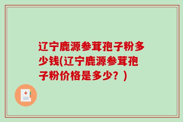 辽宁鹿源参茸孢子粉多少钱(辽宁鹿源参茸孢子粉价格是多少？)