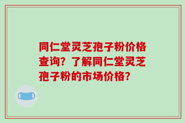 同仁堂灵芝孢子粉价格查询？了解同仁堂灵芝孢子粉的市场价格？
