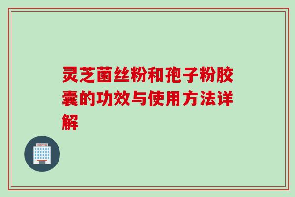 灵芝菌丝粉和孢子粉胶囊的功效与使用方法详解