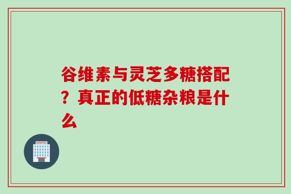 谷维素与灵芝多糖搭配？真正的低糖杂粮是什么