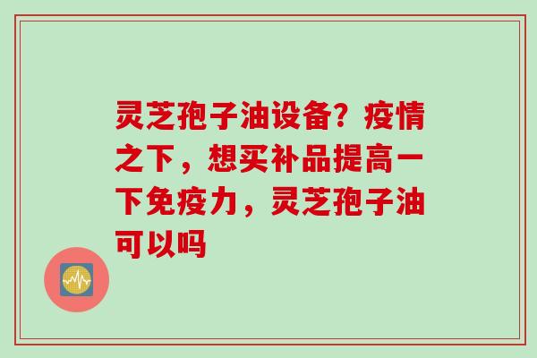 灵芝孢子油设备？疫情之下，想买补品提高一下免疫力，灵芝孢子油可以吗