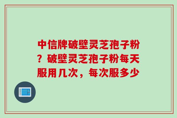 中信牌破壁灵芝孢子粉？破壁灵芝孢子粉每天服用几次，每次服多少