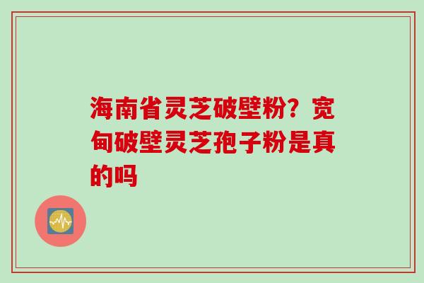 海南省灵芝破壁粉？宽甸破壁灵芝孢子粉是真的吗