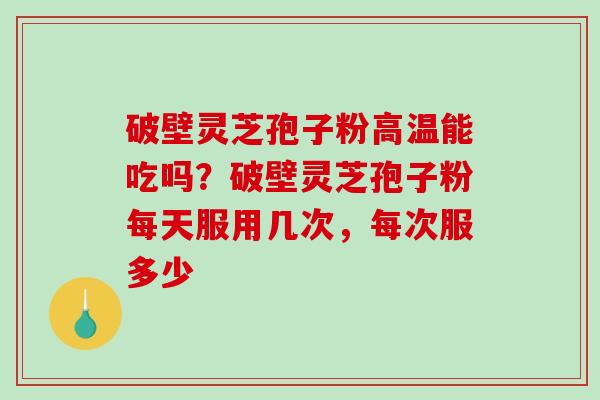 破壁灵芝孢子粉高温能吃吗？破壁灵芝孢子粉每天服用几次，每次服多少