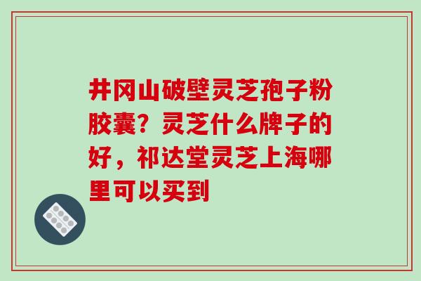 井冈山破壁灵芝孢子粉胶囊?灵芝什么牌子的好,祁达堂灵芝上海哪里可以买到 井冈山破壁灵芝孢子粉胶囊?灵芝什么牌子的好,祁达堂灵芝上海哪里可以买到