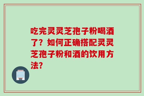 吃完灵灵芝孢子粉喝酒了？如何正确搭配灵灵芝孢子粉和酒的饮用方法？
