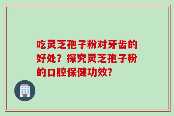 吃灵芝孢子粉对牙齿的好处？探究灵芝孢子粉的口腔保健功效？