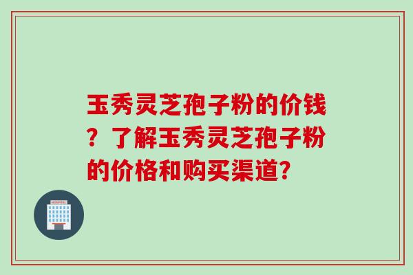 玉秀灵芝孢子粉的价钱？了解玉秀灵芝孢子粉的价格和购买渠道？