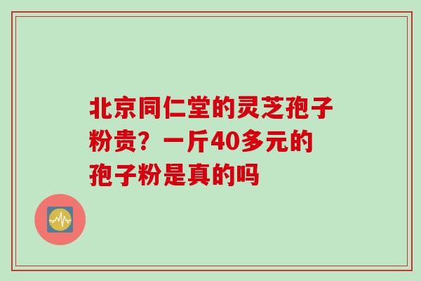 北京同仁堂的灵芝孢子粉贵？一斤40多元的孢子粉是真的吗