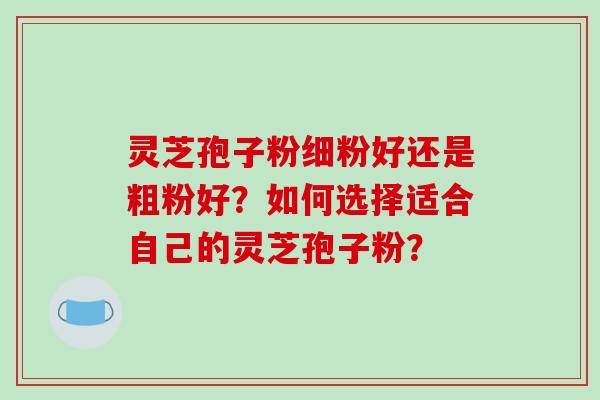 灵芝孢子粉细粉好还是粗粉好？如何选择适合自己的灵芝孢子粉？