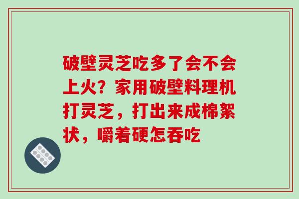破壁灵芝吃多了会不会上火？家用破壁料理机打灵芝，打出来成棉絮状，嚼着硬怎吞吃