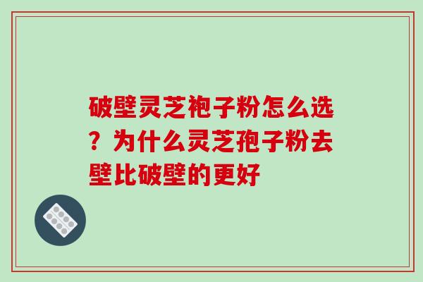 破壁灵芝袍子粉怎么选？为什么灵芝孢子粉去壁比破壁的更好