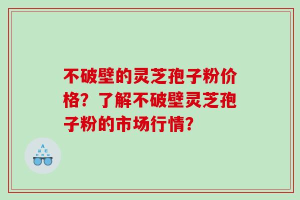 不破壁的灵芝孢子粉价格？了解不破壁灵芝孢子粉的市场行情？