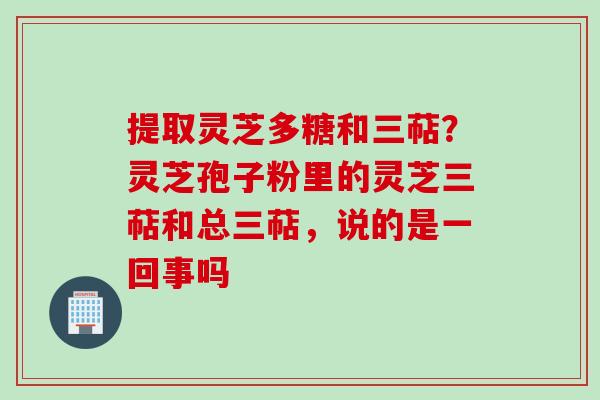 提取灵芝多糖和三萜？灵芝孢子粉里的灵芝三萜和总三萜，说的是一回事吗