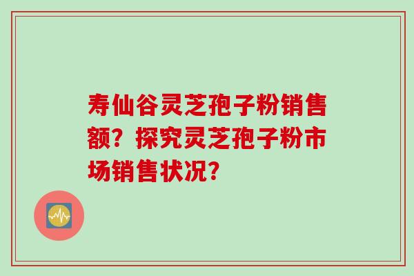 寿仙谷灵芝孢子粉销售额？探究灵芝孢子粉市场销售状况？