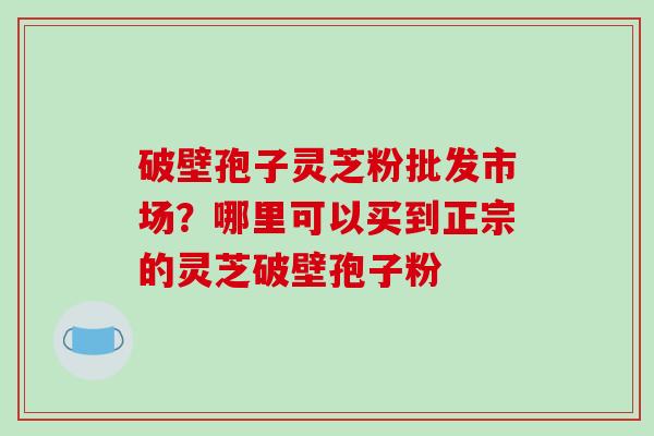 破壁孢子灵芝粉批发市场？哪里可以买到正宗的灵芝破壁孢子粉