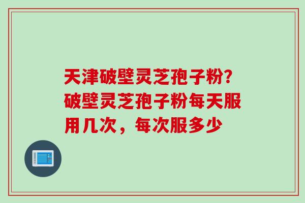 天津破壁灵芝孢子粉？破壁灵芝孢子粉每天服用几次，每次服多少